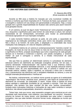 “Se nos comportarmos como filhos de Deus, sentindo-nos amados por Ele, a nossa vida será
nova, cheia de serenidade e de alegria.” Papa Francisco Página 6
 UMA HISTORIA QUE CONTINUA
Fr. Giacomo Bini,OFM.
29 de novembro de 2008
Durante os 800 anos a história foi marcada por uma inumerável multidão de
homens e mulheres que foram inspirados em S. Francisco de Assis; que quiseram viver
o evangelho e realizá-lo em seu tempo com generosidade e entusiasmo. Hoje, a nossa
geração tem a grande responsabilidade de ritualizar este carisma para assim transmiti-
lo às gerações futuras.
E um carisma, se quer de algum modo “historicizar-se” como proposta evangélica
viva, eloquente e significativa para cada homem de cada tempo e cultura, tem sempre
necessidade de ser reinterpretado, reinventado para revelar as potencialidades
intrínsecas agrupadas em sua inspiração evangélica.
A cada momento histórico particular se pede, de uma parte, a capacidade de
reapropriar-se da instituição carismática inicial, para vivê-lo nas situações concretas,
fiéis a Deus e ao homem; de outra parte, a adaptação e a criatividade das novas
mediações mais dialógicas, em vista de relações autênticas.
A verdadeira história de um carisma é contemporaneamente “memória vivente” do
Evangelho, do modo de viver de Jesus Cristo no meio de nós; transparência eloquente
e significativa do Reino, projeção escatológica que nutre a esperança de cada geração.
Sempre se é chamado a evidenciar e exprimir, com paixão evangélica, o “possível
inédito” do qual é carregado o carisma. É a missão irrenunciável de cada
espiritualidade.
Isto que freia ou paralisa um determinado carisma é o prevalecer do elemento
estrutural externo em detrimento da instituição evangélica primitiva. Em tal caso, o
carisma demasiado “institucionalizado” não exprime mais a sua dinâmica criativa,
limitando-se a uma agradável identidade estrutural, a uma repetição estrutural externa
de moldura vazia, de uma espiritualidade sem vida. O carisma é colhido em sua
dimensão externa, estática, rígida e repetitiva; se confunde a rotina com a memória
viva, a perseverança nas estruturas com a verdadeira fidelidade ao carisma, a uma sã
tradição chamada periodicamente a “revificar-se”.
Na história, ordinariamente, um instituto morre quando se agarra só à estaticidade
“arqueológica” das formas, deixando tocar, sobretudo, pela lógica da conservação em
detrimento da conversão, da criatividade. E assim, muitas vezes a história se torna
solene apologia e celebração triunfalista de um passado a recontar. Tudo isso pode
satisfazer, mas também nos fazer cochilar! De fato uma “política conservadora”,
fundada sobre motivações históricas e motivações de vago sabor romântico é sempre
destrutiva: não oferece projetualidade, dinamismo, entusiasmo.
Talvez hoje, mais que nunca, seja necessário coragem para aventurar-se em uma
identidade mais interiorizada, mais autêntica, uma identidade “em caminho”, itinerante,
próxima do homem de nosso tempo; uma identidade que sabe colher o essencial
evangélico, mas que sabe também encontrar formas novas, adaptadas ao mundo que
muda.
 