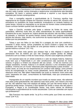 “Se nos comportarmos como filhos de Deus, sentindo-nos amados por Ele, a nossa vida será
nova, cheia de serenidade e de alegria.” Papa Francisco Página 7
Sabendo que o franciscano é um homem radicalmente desapropriado (RB 6) e que
não tem nada a perder, somos chamados a testemunhar concretamente esta liberdade
evangélica. Só assim o carisma poderá continuar a exprimir a sua riqueza tanto
esperada pelo homem contemporâneo.
Viver o evangelho segundo a espiritualidade de S. Francisco significa hoje
reapropriar-se da intuição corajosa de Francisco ocorrida no século XIII; revivê-lo com
entusiasmo no quotidiano da nossa existência; re-atualizá-lo no contexto histórico do
nosso tempo, intuindo as inspirações ou as lacunas do homem nosso contemporâneo.
Ousar e arriscar também quando tudo não está claro.
Após o Concílio, enviados pela Igreja a retornar às fontes da nossa vida
carismática, definimos muito bem as notas características da nossa espiritualidade.
Estudamo-las no seu “encarnar-se” criativo através dos séculos; não nos faltou o estudo
do passado, a “memória” de quanto fizeram nossos irmãos com corajosa criatividade
através dos séculos. Hoje mesmo, nós usufruímos da riqueza espiritual e exemplar dos
irmãos que nos precederam.
Talvez o que nos faltou (e nos falta) foi a coragem de viver com coerência o
presente! E ainda menos, somos projetados ao futuro! Embora a Igreja nos tenha
recordado com força: “vós não tendes só uma gloriosa história a recordar, mas uma
grande história a construir” (VC 110).
Uma das crises mais graves que ameaça hoje a vida religiosa é aquela de
permanecer fora da história por que não consegue projetar pontos de diálogo
construtivo com os irmãos e irmãs do nosso tempo, intuindo suas exigências profundas.
Um exemplo típico de um retrato evidente é o valor da relação fraterna. Sabemos
muito bem que a Fraternidade é um valor constitucional (não opcional) do nosso
carisma. A Igreja e a Ordem nos disseram até nos cansar... O fato de vivermos uma
relação verdadeira, honesta, fraterna é um desafio absoluto e uma verdadeira palavra
profética. Vivemos em um mundo “dilacerado pelas fragmentações e pelas divisões”... e
muitas vezes, ao invés de nos empenharmos em construir este diálogo, como primeira
forma de evangelização no nosso mundo globalizado, temos dificuldade até de nos
relacionar entre nós. Não faltam fraternidades nas quais os membros vivem entre eles
como “separados em casa”, consumidores de fraternidade, mais que construtores de
fraternidade.
Impregnados de um espírito mundano que invadiu as nossas casas, não sabemos
mais estar juntos gratuitamente; não sabemos mais rezar juntos, nem mesmo uma hora
por dia; não sabemos mais criar espaços de diálogo, por que não temos tempo e não
queremos perder tempo. Corremos o risco também de fundar a nossa vida não sobre o
Evangelho, a Regra e as Constituições Gerais, mas sobre valores da eficiência
individualista e autorreferencial do mundo secularizado. Como ser coerentes com aquilo
que professamos?
São Francisco nos repete ainda: “eu já fiz a minha parte; que Cristo vos ensine a
vossa” (LM 14,3).
Tradução: Fr. Oton Júnior, OFM
 
