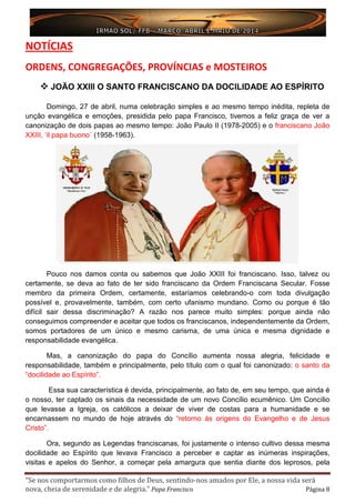 “Se nos comportarmos como filhos de Deus, sentindo-nos amados por Ele, a nossa vida será
nova, cheia de serenidade e de alegria.” Papa Francisco Página 8
NOTÍCIAS
ORDENS, CONGREGAÇÕES, PROVÍNCIAS e MOSTEIROS
 JOÃO XXIII O SANTO FRANCISCANO DA DOCILIDADE AO ESPÍRITO
Domingo, 27 de abril, numa celebração simples e ao mesmo tempo inédita, repleta de
unção evangélica e emoções, presidida pelo papa Francisco, tivemos a feliz graça de ver a
canonização de dois papas ao mesmo tempo: João Paulo II (1978-2005) e o franciscano João
XXIII, ‘il papa buono´ (1958-1963).
Pouco nos damos conta ou sabemos que João XXIII foi franciscano. Isso, talvez ou
certamente, se deva ao fato de ter sido franciscano da Ordem Franciscana Secular. Fosse
membro da primeira Ordem, certamente, estaríamos celebrando-o com toda divulgação
possível e, provavelmente, também, com certo ufanismo mundano. Como ou porque é tão
difícil sair dessa discriminação? A razão nos parece muito simples: porque ainda não
conseguimos compreender e aceitar que todos os franciscanos, independentemente da Ordem,
somos portadores de um único e mesmo carisma, de uma única e mesma dignidade e
responsabilidade evangélica.
Mas, a canonização do papa do Concílio aumenta nossa alegria, felicidade e
responsabilidade, também e principalmente, pelo título com o qual foi canonizado: o santo da
“docilidade ao Espírito”.
Essa sua característica é devida, principalmente, ao fato de, em seu tempo, que ainda é
o nosso, ter captado os sinais da necessidade de um novo Concílio ecumênico. Um Concílio
que levasse a Igreja, os católicos a deixar de viver de costas para a humanidade e se
encarnassem no mundo de hoje através do “retorno às origens do Evangelho e de Jesus
Cristo”.
Ora, segundo as Legendas franciscanas, foi justamente o intenso cultivo dessa mesma
docilidade ao Espírito que levava Francisco a perceber e captar as inúmeras inspirações,
visitas e apelos do Senhor, a começar pela amargura que sentia diante dos leprosos, pela
 
