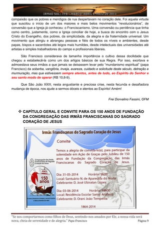 “Se nos comportarmos como filhos de Deus, sentindo-nos amados por Ele, a nossa vida será
nova, cheia de serenidade e de alegria.” Papa Francisco Página 9
compaixão que os pobres e mendigos de rua despertavam no coração dele. Foi aquela virtude
que suscitou o início de um dos maiores e mais belos movimentos “revolucionários”, de
conversão que a Igreja já conheceu: o Franciscanismo. Uma conversão ou penitência que tinha
como centro, justamente, como a Igreja conciliar de hoje, a busca do encontro com o Jesus
Cristo do Evangelho, dos pobres, da simplicidade, da alegria e da fraternidade universal. Um
movimento que atingiu e abrangeu pessoas e fiéis de todos os níveis e ambientes, desde
papas, bispos e sacerdotes até leigos mais humildes, desde intelectuais das universidades até
artistas e simples trabalhadores do campo e profissionais liberais.
São Francisco considerava de tamanha importância o cultivo dessa docilidade que
chegou a estabelecê-la como um dos artigos básicos de sua Regra. Por isso, exortava e
admoestava seus irmãos a que jamais se deixassem levar pelo “mundanismo espiritual” (papa
Francisco) da soberba, vanglória, inveja, avareza, cuidado e solicitude deste século, detração e
murmuração, mas que estivessem sempre atentos, antes de tudo, ao Espírito do Senhor e
seu santo modo de operar (RB 10,8-9).
Que São João XXIII, nesta angustiante e preciosa crise, nesta fecunda e desafiadora
mudança de época, nos ajude a sermos dóceis e atentos ao Espírito! Amém!
Frei Dorvalino Fassini, OFM
 CAPÍTULO GERAL E CONVITE PARA OS 150 ANOS DE FUNDAÇÃO
DA CONGREGAÇÃO DAS IRMÃS FRANCISCANAS DO SAGRADO
CORAÇÃO DE JESUS
 