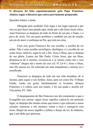 - 10 -
O discurso foi feito espontaneamente pelo Papa Francisco.
Abaixo, segue o discurso que estava previamente preparado:
Queridos irmãos e irmãs,
Obrigado pela acolhida! Este lugar é um lugar especial e por
isso eu quis fazer uma parada aqui, ainda que o dia fosse muito cheio.
Aqui Francisco se despojou de tudo na frente de seu pai, o bispo, e o
povo de Assis. Foi um gesto profético e também um ato de oração,
um ato de amor e confiança no Pai, que está nos céus.
Com esse gesto Francisco fez sua escolha: a escolha de ser
pobre. Não é uma escolha sociológica, ideológica, é a escolha de ser
como Jesus, imitá-lo, segui-lo até o fim. Jesus é Deus, que se despoja
de sua glória. Lemos em São Paulo: Cristo Jesus, que era Deus,
despojou-se de si mesmo, esvaziou-se e se tornou como nós e esse
“rebaixar” chegou até a morte de cruz (cf. Fl 2,6-8 ). Jesus é Deus,
mas Ele nasceu nu, foi colocado em uma manjedoura e morreu nu e
crucificado.
Francisco se despojou de tudo em sua vida mundana, de si
mesmo, para seguir o seu Senhor, Jesus, para ser como Ele. O Bispo
Guido, vendo seu gesto, imediatamente se levantou, abraçou
Francisco e o cobriu com seu manto, e foi sua ajuda e auxílio (cf.
Vita prima, FF, 344).
O despojamento de São Francisco nos diz exatamente o que o
Evangelho nos ensina: seguir Jesus significa colocá-lo em primeiro
lugar, se despojar das muitas coisas que temos e que sufocam o nosso
coração, renunciar a nós mesmos, tomar a cruz e carregá-la com
Jesus. Despir do nosso orgulho e refutar o desejo de ter, do dinheiro,
que é um ídolo que aprisiona.
 