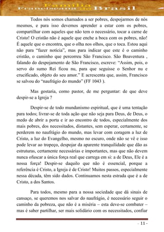 - 11 -
Todos nós somos chamados a ser pobres, despojarmos de nós
mesmos, e para isso devemos aprender a estar com os pobres,
compartilhar com aqueles que não tem o necessário, tocar a carne de
Cristo! O cristão não é aquele que enche a boca com os pobres, não!
É aquele que o encontra, que o olha nos olhos, que o toca. Estou aqui
não para “fazer notícia”, mas para indicar que este é o caminho
cristão, o caminho que percorreu São Francisco. São Boaventura ,
falando do despojamento de São Francisco, escreve: “Assim, pois, o
servo do sumo Rei ficou nu, para que seguisse o Senhor nu e
crucificado, objeto do seu amor.” E acrescenta que, assim, Francisco
se salvou do “naufrágio do mundo” (FF 1043 ).
Mas gostaria, como pastor, de me perguntar: de que deve
despir-se a Igreja ?
Despir-se de todo mundanismo espiritual, que é uma tentação
para todos; livrar-se de toda ação que não seja para Deus, de Deus, o
medo de abrir a porta e ir ao encontro de todos, especialmente dos
mais pobres, dos necessitados, distantes, sem esperar, certamente, se
perderem no naufrágio do mundo, mas levar com coragem a luz de
Cristo, a luz do Evangelho, mesmo no escuro, onde não se vê e isso
pode levar ao tropeço, despojar da aparente tranquilidade que dão as
estruturas, certamente necessárias e importantes, mas que não devem
nunca ofuscar a única força real que carrega em si: a de Deus, Ele é a
nossa força! Despir-se daquilo que não é essencial, porque a
referência é Cristo, a Igreja é de Cristo! Muitos passos, especialmente
nessa década, têm sido dados. Continuamos nesta estrada que é a de
Cristo, a dos Santos.
Para todos, mesmo para a nossa sociedade que dá sinais de
cansaço, se queremos nos salvar do naufrágio, é necessário seguir o
caminho da pobreza, que não é a miséria – esta deve-se combater –
mas é saber partilhar, ser mais solidário com os necessitados, confiar
 