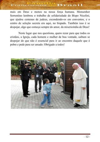- 12 -
mais em Deus e menos na nossa força humana. Monsenhor
Sorrentino lembrou o trabalho de solidariedade do Bispo Nicolini,
que ajudou centenas de judeus, escondendo-os em conventos, e o
centro de seleção secreta era aqui, no bispado. Também isso é se
despojar, algo que começa sempre do amor, da misericórdia de Deus!
Neste lugar que nos questiona, quero rezar para que todos os
cristãos, a Igreja, cada homem e mulher de boa vontade, saibam se
despojar do que não é essencial para ir ao encontro daquele que é
pobre e pede para ser amado. Obrigado a todos!
 