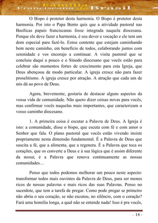 - 14 -
O Bispo é protetor desta harmonia. O Bispo é protetor desta
harmonia. Por isto o Papa Bento quis que a atividade pastoral nas
Basílicas papais franciscanas fosse integrada naquela diocesana.
Porque ele deve fazer a harmonia, é seu dever e vocação e ele tem um
dom especial para fazê-lo. Estou contente que estejam caminhando
bem neste caminho, em benefício de todos, colaborando juntos com
serenidade e vos encorajo a continuar. A visita pastoral que se
concluiu daqui a pouco e o Sínodo diocesano que vocês estão para
celebrar são momentos fortes de crescimento para esta Igreja, que
Deus abençoou de modo particular. A igreja cresce não para fazer
proselitismo. A igreja cresce por atração. A atração que cada um de
nós dá ao povo de Deus.
Agora, brevemente, gostaria de destacar alguns aspectos da
vossa vida de comunidade. Não quero dizer coisas novas para vocês,
mas confirmar vocês naquelas mais importantes, que caracterizam o
vosso caminho diocesano.
1. A primeira coisa é escutar a Palavra de Deus. A Igreja é
isto: a comunidade, disse o bispo, que escuta com fé e com amor o
Senhor que fala. O plano pastoral que vocês estão vivendo insiste
propriamente nesta dimensão fundamental. É a Palavra de Deus que
suscita a fé, que a alimenta, que a regenera. É a Palavra que toca os
corações, que os converte a Deus e à sua lógica que é assim diferente
da nossa; é a Palavra que renova continuamente as nossas
comunidades…
Penso que todos podemos melhorar um pouco neste aspecto:
transformar todos mais ouvintes da Palavra de Deus, para ser menos
ricos de nossas palavras e mais ricos das suas Palavras. Penso no
sacerdote, que tem a tarefa de pregar. Como pode pregar se primeiro
não abriu o seu coração, se não escutou, no silêncio, com o coração?
Fará uma homilia longa, a qual não se entende nada! Isso é pra vocês,
 