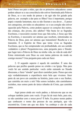 - 15 -
hein! Penso nos pais e mães, que são os primeiros educadores: como
podem educar se a sua consciência não estiver iluminada pela Palavra
de Deus, se o seu modo de pensar e de agir não for guiado pela
palavra, um exemplo a dar para os filhos? Isso é importante, porque
papai e mamãe lamentam, mas se não fizeram o seu dever… E penso
nos catequistas, em todos os educadores: se o seu coração não estiver
aquecido pela Palavra, como podem aquecer os corações dos outros,
das crianças, dos jovens, dos adultos? Não basta ler as Sagradas
Escrituras, é necessário escutar Jesus que fala nelas, é Jesus que fala
na Escritura, é necessário ser antenas que recebem, sintonizadas na
Palavra de Deus, para ser antenas que transmitem! Recebe-se e se
transmite. É o Espírito de Deus que torna vivas as Sagradas
Escrituras, que as faz compreender em profundidade, em seu sentido
verdadeiro e pleno! Perguntemo-nos, uma pergunta para o Sínodo:
que lugar tem a Palavra de Deus na minha vida, na vida de cada dia?
Estou sintonizado com Deus ou com tantas palavras da moda ou
comigo mesmo? Uma pergunta para cada um fazer.
2. O segundo aspecto é aquele do caminhar. É uma das
palavras que prefiro quando penso no cristão e na Igreja. Mas para
vocês há um sentido particular: vocês estão entrando no Sínodo
diocesano, e fazer “sínodo” quer dizer caminhar junto. Penso que esta
seja verdadeiramente a experiência mais bela que vivemos: fazer
parte de um povo em caminho na história, junto com o seu Senhor,
que caminha em meio a nós! Não somos isolados, não caminhamos
sozinhos, mas somos parte do único rebanho de Cristo, que caminha
junto.
Aqui penso ainda em vocês padres, e deixem-me que eu me
coloque também junto com vocês. O que há de mais belo, para nós,
se não caminhar com o nosso povo? É belo. Eu penso nestes padres
que conhecem o nome das pessoas de sua paróquia, que vão
encontrá-las. Como um que me dizia “eu conheço o cão de cada
 