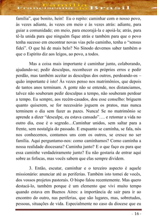 - 16 -
família”, que bonito, hein! Eu o repito: caminhar com o nosso povo,
às vezes adiante, às vezes em meio e às vezes atrás: adiante, para
guiar a comunidade; em meio, para encorajá-la e apoiá-la; atrás, para
tê-la unida para que ninguém fique atrás e também para que o povo
tenha sucesso em encontrar novas vias pelo caminho, tenha o “sensus
fidei”. O que há de mais belo? No Sínodo devemos saber também o
que o Espírito diz aos leigos, ao povo, a todos.
Mas a coisa mais importante é caminhar junto, colaborando,
ajudando-se; pedir desculpas, reconhecer os próprios erros e pedir
perdão, mas também aceitar as desculpas dos outros, perdoando-os –
quão importante é isto! Às vezes penso nos matrimônios, que depois
de tantos anos terminam. A gente não se entende, nos distanciamos,
talvez não souberam pedir desculpas a tempo, não souberam perdoar
a tempo. Eu sempre, aos recém-casados, dou esse conselho: briguem
quanto quiserem, se for necessário joguem os pratos, mas nunca
terminem o dia sem fazer as pazes. Nunca! Se no matrimônio se
aprende a dizer “desculpe, eu estava cansado”…. e retomar a vida no
outro dia, esse é o segredo…Caminhar unidos, sem saltar para a
frente, sem nostalgia do passado. E enquanto se caminha, se fala, nós
nos conhecemos, contamos uns com os outros, se cresce no ser
família. Aqui perguntamo-nos: como caminhamos? Como caminha a
nossa realidade diocesana? Caminha junto? E o que faço eu para que
essa caminhe verdadeiramente junto? Eu não gostaria de entrar aqui
sobre as fofocas, mas vocês sabem que elas sempre dividem.
3. Então, escutar, caminhar e o terceiro aspecto é aquele
missionário: anunciar até as periferias. Também isto tomei de vocês,
dos vossos projetos pastorais. O bispo falou recentemente. Mas quero
destacá-lo, também porque é um elemento que vivi muito tempo
quando estava em Buenos Aires: a importância de sair para ir ao
encontro do outro, nas periferias, que são lugares, mas, sobretudos,
pessoas, situações de vida. Especialmente no caso da diocese que eu
 