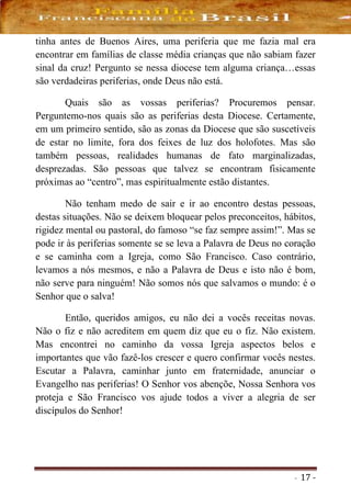- 17 -
tinha antes de Buenos Aires, uma periferia que me fazia mal era
encontrar em famílias de classe média crianças que não sabiam fazer
sinal da cruz! Pergunto se nessa diocese tem alguma criança…essas
são verdadeiras periferias, onde Deus não está.
Quais são as vossas periferias? Procuremos pensar.
Perguntemo-nos quais são as periferias desta Diocese. Certamente,
em um primeiro sentido, são as zonas da Diocese que são suscetíveis
de estar no limite, fora dos feixes de luz dos holofotes. Mas são
também pessoas, realidades humanas de fato marginalizadas,
desprezadas. São pessoas que talvez se encontram fisicamente
próximas ao “centro”, mas espiritualmente estão distantes.
Não tenham medo de sair e ir ao encontro destas pessoas,
destas situações. Não se deixem bloquear pelos preconceitos, hábitos,
rigidez mental ou pastoral, do famoso “se faz sempre assim!”. Mas se
pode ir às periferias somente se se leva a Palavra de Deus no coração
e se caminha com a Igreja, como São Francisco. Caso contrário,
levamos a nós mesmos, e não a Palavra de Deus e isto não é bom,
não serve para ninguém! Não somos nós que salvamos o mundo: é o
Senhor que o salva!
Então, queridos amigos, eu não dei a vocês receitas novas.
Não o fiz e não acreditem em quem diz que eu o fiz. Não existem.
Mas encontrei no caminho da vossa Igreja aspectos belos e
importantes que vão fazê-los crescer e quero confirmar vocês nestes.
Escutar a Palavra, caminhar junto em fraternidade, anunciar o
Evangelho nas periferias! O Senhor vos abençõe, Nossa Senhora vos
proteja e São Francisco vos ajude todos a viver a alegria de ser
discípulos do Senhor!
 