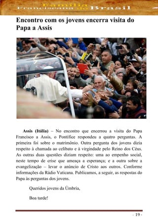 - 19 -
Encontro com os jovens encerra visita do
Papa a Assis
Assis (Itália) – No encontro que encerrou a visita do Papa
Francisco a Assis, o Pontífice respondeu a quatro perguntas. A
primeira foi sobre o matrimônio. Outra pergunta dos jovens dizia
respeito à chamada ao celibato e à virgindade pelo Reino dos Céus.
As outras duas questões diziam respeito: uma ao empenho social,
neste tempo de crise que ameaça a esperança; e a outra sobre a
evangelização – levar o anúncio de Cristo aos outros. Conforme
informações da Rádio Vaticana. Publicamos, a seguir, as respostas do
Papa às perguntas dos jovens.
Queridos jovens da Úmbria,
Boa tarde!
 