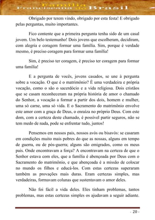 - 20 -
Obrigado por terem vindo, obrigado por esta festa! E obrigado
pelas perguntas, muito importantes.
Fico contente que a primeira pergunta tenha sido de um casal
jovem. Um belo testemunho! Dois jovens que escolheram, decidiram,
com alegria e coragem formar uma família. Sim, porque é verdade
mesmo, é preciso coragem para formar uma família!
Sim, é preciso ter coragem, é preciso ter coragem para formar
uma família!
E a pergunta de vocês, jovens casados, se une à pergunta
sobre a vocação. O que é o matrimônio? É uma verdadeira e própria
vocação, como o são o sacerdócio e a vida religiosa. Dois cristãos
que se casam reconheceram na própria história de amor o chamado
do Senhor, a vocação a formar a partir dos dois, homem e mulher,
uma só carne, uma só vida. E o Sacramento do matrimônio envolve
este amor com a graça de Deus, o enraíza no próprio Deus. Com este
dom, com a certeza deste chamado, é possível partir seguros, não se
tem medo de nada, pode se enfrentar tudo, juntos!
Pensemos em nossos pais, nossos avós ou bisavós: se casaram
em condições muito mais pobres do que as nossas, alguns em tempo
de guerra, ou de pós-guerra; alguns são emigrados, como os meus
pais. Onde encontravam a força? A encontravam na certeza de que o
Senhor estava com eles, que a família é abençoada por Deus com o
Sacramento do matrimônio, e que abençoada é a missão de colocar
no mundo os filhos e educá-los. Com estas certezas superaram
também as provações mais duras. Eram certezas simples, mas
verdadeiras, formavam colunas que sustentavam o amor deles.
Não foi fácil a vida deles. Eles tinham problemas, tantos
problemas, mas estas certezas simples os ajudavam a seguir adiante.
 