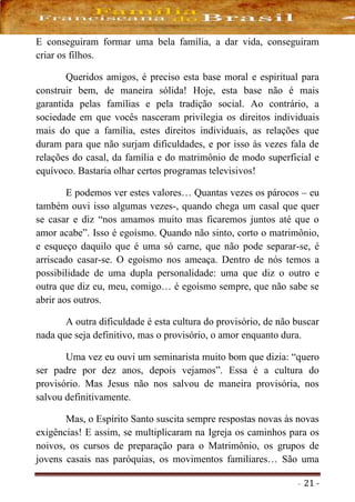 - 21 -
E conseguiram formar uma bela família, a dar vida, conseguiram
criar os filhos.
Queridos amigos, é preciso esta base moral e espiritual para
construir bem, de maneira sólida! Hoje, esta base não é mais
garantida pelas famílias e pela tradição social. Ao contrário, a
sociedade em que vocês nasceram privilegia os direitos individuais
mais do que a família, estes direitos individuais, as relações que
duram para que não surjam dificuldades, e por isso às vezes fala de
relações do casal, da família e do matrimônio de modo superficial e
equívoco. Bastaria olhar certos programas televisivos!
E podemos ver estes valores… Quantas vezes os párocos – eu
também ouvi isso algumas vezes-, quando chega um casal que quer
se casar e diz “nos amamos muito mas ficaremos juntos até que o
amor acabe”. Isso é egoísmo. Quando não sinto, corto o matrimônio,
e esqueço daquilo que é uma só carne, que não pode separar-se, é
arriscado casar-se. O egoísmo nos ameaça. Dentro de nós temos a
possibilidade de uma dupla personalidade: uma que diz o outro e
outra que diz eu, meu, comigo… é egoísmo sempre, que não sabe se
abrir aos outros.
A outra dificuldade é esta cultura do provisório, de não buscar
nada que seja definitivo, mas o provisório, o amor enquanto dura.
Uma vez eu ouvi um seminarista muito bom que dizia: “quero
ser padre por dez anos, depois vejamos”. Essa é a cultura do
provisório. Mas Jesus não nos salvou de maneira provisória, nos
salvou definitivamente.
Mas, o Espírito Santo suscita sempre respostas novas às novas
exigências! E assim, se multiplicaram na Igreja os caminhos para os
noivos, os cursos de preparação para o Matrimônio, os grupos de
jovens casais nas paróquias, os movimentos familiares… São uma
 