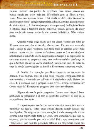 - 22 -
riqueza imensa! São pontos de referência para todos: jovens em
busca, casais em crise, pais em dificuldade com os filhos e vice-
versa. Mas nos ajudam todos. E há ainda as diferentes formas de
acolhimento como: adoção temporária, adoção, abrigos para menores
de vários tipos… A fantasia [me permita a palavra] do Espírito Santo
é infinita, mas é também muito concreta! Então, gostaria de dizer
para vocês não terem medo de dar passos definitivos. Não tenham
medo.
Quantas vezes ouço mães que me dizem “tenho um filho de
30 anos anos que não se decide, não se casa. Ele namora, mas não
casa”. Então eu digo, “senhora, não passe mais as camisas dele”. Não
tenham medo de dar passos definitivos como o é o matrimônio:
aprofundem o amor de vocês, respeitando o tempo e as expressões de
cada um, rezem, se preparem bem, mas tenham também confiança de
que o Senhor não deixa vocês sozinhos! Façam com que Ele entre na
casa de vocês como alguém da família, Ele sempre sustentará vocês.
A família é a vocação que Deus escreveu na natureza do
homem e da mulher, mas há uma outra vocação complementar ao
matrimônio: o chamado ao celibato e à virgindade pelo Reino dos
céus. É a vocação que o próprio Jesus viveu. Como reconhecê-la?
Como segui-la? É a terceira pergunta que vocês me fizeram.
Alguns de vocês pode perguntar: “como esse bispo é bom,
acabaram de perguntar e já tem as respostas escritas”. É que eu já
respondi uns dias atrás…
E respondo para vocês com dois elementos essenciais: rezar e
caminhar na Igreja. Estas duas coisas devem seguir juntas, são
interligadas. Na origem de cada vocação à vida consagrada existe
sempre uma experiência forte de Deus, uma experiência que não se
esquece, que se recorda por toda a vida! Foi o que aconteceu com
Francisco. E isso nós não podemos calcular ou programar. Deus nos
 