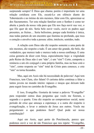 - 23 -
surpreende sempre! É Deus que chama; porém é importante ter uma
relação cotidiana com Ele, escutá-Lo em silêncio diante do
Tabernáculo e no íntimo de nós mesmos, falar com Ele, aproximar-se
dos Sacramentos. Ter esta relação familiar com o Senhor é como ter
aberta a janela da nossa vida para que Ele nos faça ouvir sua voz, o
que Ele quer de nós. Seria belo ouvir vocês, ouvir os padres aqui
presentes, as freiras… Seria belíssimo, porque cada história é única,
mas todas partem de um encontro que ilumina no profundo, que toca
o coração e envolve toda a pessoa: afeto, intelecto, sentidos, tudo.
A relação com Deus não diz respeito somente a uma parte de
nós mesmos, diz respeito a tudo. É um amor tão grande, tão belo, tão
verdadeiro, que merece tudo e merece toda a nossa confiança. E uma
coisa gostaria de dizer com força, especialmente hoje: a virgindade
pelo Reino de Deus não é um “não”, é um “sim”! Certo, comporta a
renúncia a um elo conjugal e uma própria família, mas na base está o
“sim”, como resposta ao “sim” total de Cristo para conosco, e este
“sim” os torna fecundos.
Mas, aqui em Assis não há necessidade de palavras! Aqui tem
Francisco, tem Clara, eles falam! O carisma deles continua a falar a
tantos jovens no mundo inteiro: rapazes e moças que deixam tudo
para seguir Jesus no caminho do Evangelho.
E isso, Evangelho. Gostaria de tomar a palavra “Evangelho”
para responder outras duas perguntas que vocês me fizeram, a
segunda e a quarta. Uma diz respeito ao compromisso social, neste
período de crise que ameaça a esperança; e a outra diz respeito à
evangelização, o levar o anúncio de Jesus aos outros. Vocês me
perguntaram: o que podemos fazer? Qual pode ser nossa
contribuição?
Aqui em Assis, aqui perto da Porciúncula, parece que
podemos ouvir a voz de são Francisco que nos repete: “Evangelho,
 