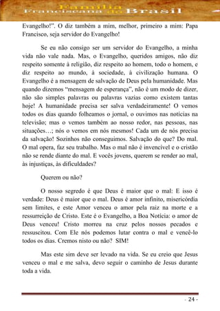- 24 -
Evangelho!”. O diz também a mim, melhor, primeiro a mim: Papa
Francisco, seja servidor do Evangelho!
Se eu não consigo ser um servidor do Evangelho, a minha
vida não vale nada. Mas, o Evangelho, queridos amigos, não diz
respeito somente à religião, diz respeito ao homem, todo o homem, e
diz respeito ao mundo, à sociedade, à civilização humana. O
Evangelho é a mensagem de salvação de Deus pela humanidade. Mas
quando dizemos “mensagem de esperança”, não é um modo de dizer,
não são simples palavras ou palavras vazias como existem tantas
hoje! A humanidade precisa ser salva verdadeiramente! O vemos
todos os dias quando folheamos o jornal, o ouvimos nas notícias na
televisão; mas o vemos também ao nosso redor, nas pessoas, nas
situações…; nós o vemos em nós mesmos! Cada um de nós precisa
da salvação! Sozinhos não conseguimos. Salvação do que? Do mal.
O mal opera, faz seu trabalho. Mas o mal não é invencível e o cristão
não se rende diante do mal. E vocês jovens, querem se render ao mal,
às injustiças, às dificuldades?
Querem ou não?
O nosso segredo é que Deus é maior que o mal: E isso é
verdade: Deus é maior que o mal. Deus é amor infinito, misericórdia
sem limites, e este Amor venceu o amor pela raiz na morte e a
ressurreição de Cristo. Este é o Evangelho, a Boa Notícia: o amor de
Deus venceu! Cristo morreu na cruz pelos nossos pecados e
ressuscitou. Com Ele nós podemos lutar contra o mal e vencê-lo
todos os dias. Cremos nisto ou não? SIM!
Mas este sim deve ser levado na vida. Se eu creio que Jesus
venceu o mal e me salva, devo seguir o caminho de Jesus durante
toda a vida.
 