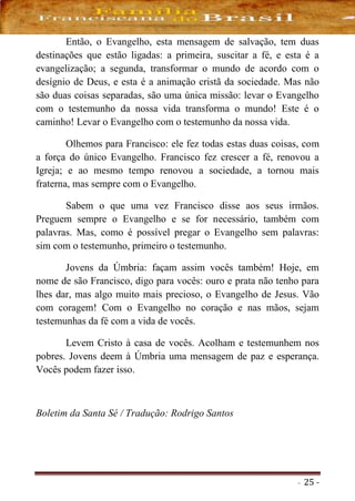 - 25 -
Então, o Evangelho, esta mensagem de salvação, tem duas
destinações que estão ligadas: a primeira, suscitar a fé, e esta é a
evangelização; a segunda, transformar o mundo de acordo com o
desígnio de Deus, e esta é a animação cristã da sociedade. Mas não
são duas coisas separadas, são uma única missão: levar o Evangelho
com o testemunho da nossa vida transforma o mundo! Este é o
caminho! Levar o Evangelho com o testemunho da nossa vida.
Olhemos para Francisco: ele fez todas estas duas coisas, com
a força do único Evangelho. Francisco fez crescer a fé, renovou a
Igreja; e ao mesmo tempo renovou a sociedade, a tornou mais
fraterna, mas sempre com o Evangelho.
Sabem o que uma vez Francisco disse aos seus irmãos.
Preguem sempre o Evangelho e se for necessário, também com
palavras. Mas, como é possível pregar o Evangelho sem palavras:
sim com o testemunho, primeiro o testemunho.
Jovens da Úmbria: façam assim vocês também! Hoje, em
nome de são Francisco, digo para vocês: ouro e prata não tenho para
lhes dar, mas algo muito mais precioso, o Evangelho de Jesus. Vão
com coragem! Com o Evangelho no coração e nas mãos, sejam
testemunhas da fé com a vida de vocês.
Levem Cristo à casa de vocês. Acolham e testemunhem nos
pobres. Jovens deem à Úmbria uma mensagem de paz e esperança.
Vocês podem fazer isso.
Boletim da Santa Sé / Tradução: Rodrigo Santos
 