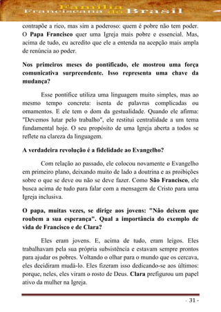 - 31 -
contrapõe a rico, mas sim a poderoso: quem é pobre não tem poder.
O Papa Francisco quer uma Igreja mais pobre e essencial. Mas,
acima de tudo, eu acredito que ele a entenda na acepção mais ampla
de renúncia ao poder.
Nos primeiros meses do pontificado, ele mostrou uma força
comunicativa surpreendente. Isso representa uma chave da
mudança?
Esse pontífice utiliza uma linguagem muito simples, mas ao
mesmo tempo concreta: isenta de palavras complicadas ou
ornamentos. E ele tem o dom da gestualidade. Quando ele afirma:
"Devemos lutar pelo trabalho", ele restitui centralidade a um tema
fundamental hoje. O seu propósito de uma Igreja aberta a todos se
reflete na clareza da linguagem.
A verdadeira revolução é a fidelidade ao Evangelho?
Com relação ao passado, ele colocou novamente o Evangelho
em primeiro plano, deixando muito de lado a doutrina e as proibições
sobre o que se deve ou não se deve fazer. Como São Francisco, ele
busca acima de tudo para falar com a mensagem de Cristo para uma
Igreja inclusiva.
O papa, muitas vezes, se dirige aos jovens: "Não deixem que
roubem a sua esperança". Qual a importância do exemplo de
vida de Francisco e de Clara?
Eles eram jovens. E, acima de tudo, eram leigos. Eles
trabalhavam pela sua própria subsistência e estavam sempre prontos
para ajudar os pobres. Voltando o olhar para o mundo que os cercava,
eles decidiram mudá-lo. Eles fizeram isso dedicando-se aos últimos:
porque, neles, eles viram o rosto de Deus. Clara prefigurou um papel
ativo da mulher na Igreja.
 
