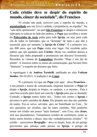 - 33 -
Cada cristão deve se despir do espírito do
mundo, câncer da sociedade”, diz Francisco
“O cristão não pode conviver com o espírito do mundo, a
mundanidade que nos leva à vaidade, à prepotência, ao orgulho”. Na
“sala della spoliazione”, na qual São Francisco se despiu e renunciou
tudo para se colocar ao lado dos pobres, o Papa que escolheu o nome
do Pobrezinho de Assis pediu para toda Igreja, ou seja, para cada
um de todos os batizados, que se “desnude” de tudo o que não é
essencial, para ser somente “a Igreja de Cristo”. É a primeira vez,
em 900 anos, que um Papa visita este lugar. Foi recebido pelos
pobres que são ajudados pela Cáritas. Desta vez, também deixou o
discurso que tinha preparado e pronunciou um discurso livremente.
Recordou as vítimas de Lampedusa dizendo: “Hoje é um dia de
pranto”. E ironizou sobre os meios de comunicação, que haviam feito
“fantasias” a respeito do discurso que faria.
A reportagem é de Andrea Tornielli, publicada no sítio Vatican
Insider, 04-10-2013. A tradução é do Cepat.
“É a primeira vez que um Papa vem aqui – disse Francisco –
e nos jornais e meios de comunicação surgiram fantasias: o Papa irá
despir a Igreja, despirá os bispos, os cardeais, a si mesmo... Esta é
uma boa ocasião para fazer um convite à Igreja para que se desnude.
Contudo, a Igreja somos todos nós... Todos nós somos a Igreja e
devemos ir pelo caminho de Jesus. Ele próprio nos deu um caminho
de nudez. Fez-se servo, servidor, quis ser humilhado na Cruz... Se
nós queremos ser cristãos, não há outro caminho. Não podemos
tornar um cristão um pouco “mais humano”, sem Cruz, sem Jesus,
sem nos desnudarmos. Tornaríamos cristãos de confeitaria, como os
bolos muito bonitos e doces, mas não verdadeiramente cristãos”. “O
cristão – acrescentou Bergoglio – deve se despir, hoje, de um perigo
gravíssimo que ameaça cada pessoa na Igreja, o perigo da
 