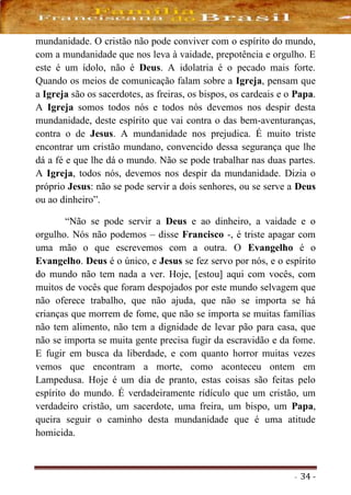 - 34 -
mundanidade. O cristão não pode conviver com o espírito do mundo,
com a mundanidade que nos leva à vaidade, prepotência e orgulho. E
este é um ídolo, não é Deus. A idolatria é o pecado mais forte.
Quando os meios de comunicação falam sobre a Igreja, pensam que
a Igreja são os sacerdotes, as freiras, os bispos, os cardeais e o Papa.
A Igreja somos todos nós e todos nós devemos nos despir desta
mundanidade, deste espírito que vai contra o das bem-aventuranças,
contra o de Jesus. A mundanidade nos prejudica. É muito triste
encontrar um cristão mundano, convencido dessa segurança que lhe
dá a fé e que lhe dá o mundo. Não se pode trabalhar nas duas partes.
A Igreja, todos nós, devemos nos despir da mundanidade. Dizia o
próprio Jesus: não se pode servir a dois senhores, ou se serve a Deus
ou ao dinheiro”.
“Não se pode servir a Deus e ao dinheiro, a vaidade e o
orgulho. Nós não podemos – disse Francisco -, é triste apagar com
uma mão o que escrevemos com a outra. O Evangelho é o
Evangelho. Deus é o único, e Jesus se fez servo por nós, e o espírito
do mundo não tem nada a ver. Hoje, [estou] aqui com vocês, com
muitos de vocês que foram despojados por este mundo selvagem que
não oferece trabalho, que não ajuda, que não se importa se há
crianças que morrem de fome, que não se importa se muitas famílias
não tem alimento, não tem a dignidade de levar pão para casa, que
não se importa se muita gente precisa fugir da escravidão e da fome.
E fugir em busca da liberdade, e com quanto horror muitas vezes
vemos que encontram a morte, como aconteceu ontem em
Lampedusa. Hoje é um dia de pranto, estas coisas são feitas pelo
espírito do mundo. É verdadeiramente ridículo que um cristão, um
verdadeiro cristão, um sacerdote, uma freira, um bispo, um Papa,
queira seguir o caminho desta mundanidade que é uma atitude
homicida.
 