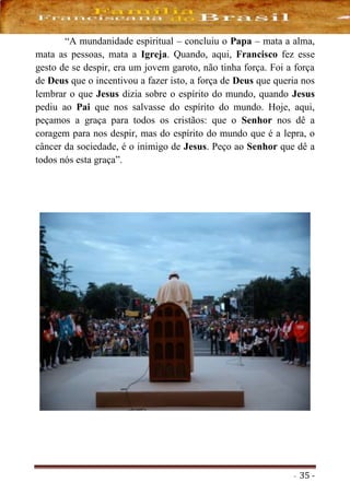 - 35 -
“A mundanidade espiritual – concluiu o Papa – mata a alma,
mata as pessoas, mata a Igreja. Quando, aqui, Francisco fez esse
gesto de se despir, era um jovem garoto, não tinha força. Foi a força
de Deus que o incentivou a fazer isto, a força de Deus que queria nos
lembrar o que Jesus dizia sobre o espírito do mundo, quando Jesus
pediu ao Pai que nos salvasse do espírito do mundo. Hoje, aqui,
peçamos a graça para todos os cristãos: que o Senhor nos dê a
coragem para nos despir, mas do espírito do mundo que é a lepra, o
câncer da sociedade, é o inimigo de Jesus. Peço ao Senhor que dê a
todos nós esta graça”.
 