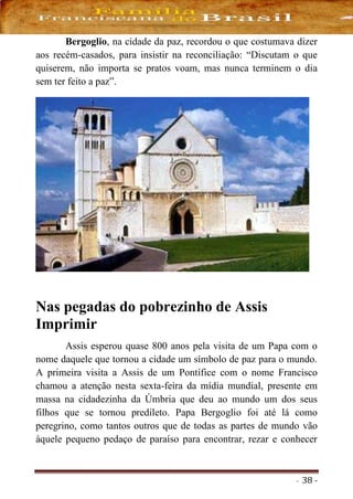 - 38 -
Bergoglio, na cidade da paz, recordou o que costumava dizer
aos recém-casados, para insistir na reconciliação: “Discutam o que
quiserem, não importa se pratos voam, mas nunca terminem o dia
sem ter feito a paz”.
Nas pegadas do pobrezinho de Assis
Imprimir
Assis esperou quase 800 anos pela visita de um Papa com o
nome daquele que tornou a cidade um símbolo de paz para o mundo.
A primeira visita a Assis de um Pontífice com o nome Francisco
chamou a atenção nesta sexta-feira da mídia mundial, presente em
massa na cidadezinha da Úmbria que deu ao mundo um dos seus
filhos que se tornou predileto. Papa Bergoglio foi até lá como
peregrino, como tantos outros que de todas as partes de mundo vão
àquele pequeno pedaço de paraíso para encontrar, rezar e conhecer
 