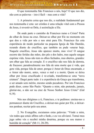 - 4 -
O que testemunha São Francisco a nós, hoje? O que nos diz,
não com as palavras – isto é fácil – mas com a vida?
1. A primeira coisa que nos diz, a realidade fundamental que
nos testemunha é esta: ser cristãos é uma relação vital com a Pessoa
de Jesus, é revestir-se Dele, é assimilação a Ele.
De onde parte o caminho de Francisco rumo a Cristo? Parte
do olhar de Jesus na cruz. Deixar-se olhar por Ele no momento em
que doa a vida por nós e nos atrai para Ele. Francisco fez esta
experiência de modo particular na pequena Igreja de São Damião,
rezando diante do crucifixo, que também eu pude venerar hoje.
Naquele crucifixo, Jesus não aparece morto, mas vivo! O sangue
escorre das feridas das mãos, dos pés e dos lados, mas aquele sangue
exprime vida. Jesus não tem os olhos fechados, mas abertos, grandes:
um olhar que fala ao coração. E o crucifixo não nos fala de derrota,
de fracasso; paradoxalmente nos fala de uma morte que é vida, que
gera vida, porque fala de amor, porque é Amor de Deus encarnado, e
o Amor não morre, antes, vence o mal e a morte. Quem se deixa
olhar por Jesus crucificado é re-criado, transforma-se uma “nova
criatura”. Daqui parte tudo: é a experiência da Graça que transforma,
o ser amado sem mérito, mesmo sendo pecadores. Por isto Francisco
pode dizer, como São Paulo: “Quanto a mim, não pretendo, jamais,
gloriar-me, a não ser na cruz de Nosso Senhor Jesus Cristo” (Gal
6,14).
Nós nos dirigimos a ti, Francisco, e te pedimos: ensina-nos a
permanecer diante do Crucifixo, a deixar-nos guiar por Ele, a deixar-
nos perdoar, recriar pelo seu amor.
2. No Evangelho, escutamos estas palavras: “Vinde a mim,
vós todos que estais aflitos sob o fardo, e eu vos aliviarei. Tomai meu
jugo sobre vós e recebei minha doutrina, porque eu sou manso e
humilde de coração” (Mt 11, 28-29).
 