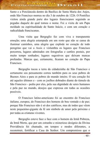 - 40 -
Santo e a Porciúncula dentro da Basílica de Santa Maria dos Anjos,
onde São Francisco morreu no dia 3 de outubro de 1226. O Pontífice
visitou ainda grande parte dos lugares franciscanos seguindo as
pegadas daquele do qual tomou o nome. Foi a visita de um Papa
moldado na espiritualidade de Santo Inácio, e com um coração e
radicalidade franciscanas.
Uma visita que Bergoglio fez com viva e transparente
emoção; uma alegria estampada em um rosto que não se cansa de
iluminar caminhos, uma alegria que explode no coração de todo
peregrino que vai a Assis e vislumbra os lugares que Francisco
percorreu, lugares admirados em fotografias e cartões postais, por
muito tempo sonhados; lugares sugestivos que deixam marcas
profundas. Marcas que, certamente, ficaram no coração do Papa
Francisco.
Bergoglio tocou a terra da cidadezinha de São Francisco e
certamente seu pensamento correu também para os seus pobres de
Buenos Aires e para os pobres do mundo inteiro. O seu coração foi
até aqueles últimos e - com os joelhos dobrados diante do túmulo de
São Francisco - pediu por eles, pela sua dignidade de seres humanos
e pela paz no mundo, desejos que expressa em todas as ocasiões
possíveis.
O Francisco latino-americano foi ao encontro do Francisco
italiano, europeu, do Francisco dos homens de boa vontade e de paz;
porque São Francisco não é só dos católicos, mas de todos que vêem
neste pequenino-gigante da fé um símbolo de amor pelo próximo e
por todas as criaturas viventes.
Bergoglio esteve face a face com o homem da Irmã Pobreza,
da Irmã Morte, que por um estranho e misterioso desígnio da Divina
Providência foi chamado, em tempos e modos diferentes, a
reconstruir, fortificar a Casa do Senhor. Um compromisso que o
 
