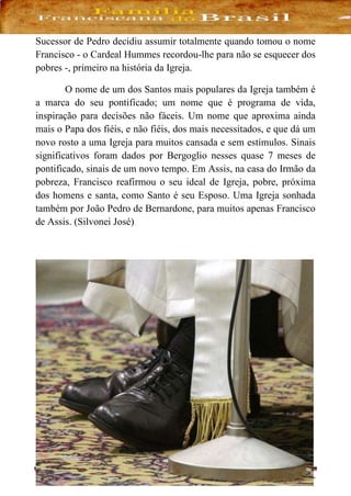 - 41 -
Sucessor de Pedro decidiu assumir totalmente quando tomou o nome
Francisco - o Cardeal Hummes recordou-lhe para não se esquecer dos
pobres -, primeiro na história da Igreja.
O nome de um dos Santos mais populares da Igreja também é
a marca do seu pontificado; um nome que é programa de vida,
inspiração para decisões não fáceis. Um nome que aproxima ainda
mais o Papa dos fiéis, e não fiéis, dos mais necessitados, e que dá um
novo rosto a uma Igreja para muitos cansada e sem estímulos. Sinais
significativos foram dados por Bergoglio nesses quase 7 meses de
pontificado, sinais de um novo tempo. Em Assis, na casa do Irmão da
pobreza, Francisco reafirmou o seu ideal de Igreja, pobre, próxima
dos homens e santa, como Santo é seu Esposo. Uma Igreja sonhada
também por João Pedro de Bernardone, para muitos apenas Francisco
de Assis. (Silvonei José)
 