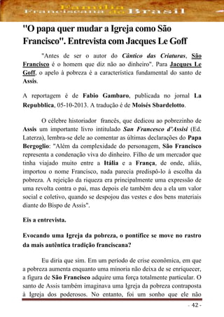 - 42 -
''O papa quer mudar a Igreja como São
Francisco''. Entrevista com Jacques Le Goff
"Antes de ser o autor do Cântico das Criaturas, São
Francisco é o homem que diz não ao dinheiro". Para Jacques Le
Goff, o apelo à pobreza é a característica fundamental do santo de
Assis.
A reportagem é de Fabio Gambaro, publicada no jornal La
Repubblica, 05-10-2013. A tradução é de Moisés Sbardelotto.
O célebre historiador francês, que dedicou ao pobrezinho de
Assis um importante livro intitulado San Francesco d’Assisi (Ed.
Laterza), lembra-se dele ao comentar as últimas declarações do Papa
Bergoglio: "Além da complexidade do personagem, São Francisco
representa a condenação viva do dinheiro. Filho de um mercador que
tinha viajado muito entre a Itália e a França, de onde, aliás,
importou o nome Francisco, nada parecia predispô-lo à escolha da
pobreza. A rejeição da riqueza era principalmente uma expressão de
uma revolta contra o pai, mas depois ele também deu a ela um valor
social e coletivo, quando se despojou das vestes e dos bens materiais
diante do Bispo de Assis".
Eis a entrevista.
Evocando uma Igreja da pobreza, o pontífice se move no rastro
da mais autêntica tradição franciscana?
Eu diria que sim. Em um período de crise econômica, em que
a pobreza aumenta enquanto uma minoria não deixa de se enriquecer,
a figura de São Francisco adquire uma força totalmente particular. O
santo de Assis também imaginava uma Igreja da pobreza contraposta
à Igreja dos poderosos. No entanto, foi um sonho que ele não
 