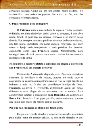 - 43 -
conseguiu realizar. Como ele era um cristão muito piedoso, ele
aceitou fazer concessões ao papado. Em suma, no fim, ele não
conseguiu reformar a Igreja.
O Papa Francisco pode conseguir?
O Vaticano ainda é um símbolo de riqueza. Tentar combater
o dinheiro no plano simbólico, assim como no concreto, é uma obra
muito difícil. O pontífice, no entanto, começou a se mover nessa
direção. Por exemplo, ao tornar públicas as contas do banco vaticano,
um fato muito importante em nome daquela renovação que quer
tornar a Igreja mais transparente e mais próxima dos homens.
Justamente como São Francisco queria. Naturalmente, para
conseguir isso, ele terá que se chocar com o caráter intrinsecamente
monárquico da Igreja.
No seu livro, o senhor enfatiza a dimensão da alegria e do riso em
São Francisco. É um aspecto decisivo?
Certamente. A dimensão alegre do poverello é um verdadeiro
elemento de novidade e de ruptura, porque até então todo o
catolicismo se construía em contraposição ao riso. A regra beneditina
intimava a não rir. O riso era considerado inimigo de Deus.
Francisco, ao invés, ri livremente, expressando assim um modo
diferente e mais alegre de se relacionar com o mundo. Essa
característica também é evidente no Papa Bergoglio. Ao contrário de
Bento XVI, Francisco é um papa que fala, exatamente como o santo
que falava com todos, até mesmo com os pássaros.
Por que São Francisco continua nos fascinando?
Porque ele veicula atitudes e valores considerados essenciais
pela maior parte do mundo cristão. A crítica do dinheiro e dos
 