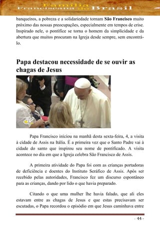- 44 -
banqueiros, a pobreza e a solidariedade tornam São Francisco muito
próximo das nossas preocupações, especialmente em tempos de crise.
Inspirado nele, o pontífice se torna o homem da simplicidade e da
abertura que muitos procuram na Igreja desde sempre, sem encontrá-
lo.
Papa destacou necessidade de se ouvir as
chagas de Jesus
Papa Francisco iniciou na manhã desta sexta-feira, 4, a visita
à cidade de Assis na Itália. É a primeira vez que o Santo Padre vai à
cidade do santo que inspirou seu nome de pontificado. A visita
acontece no dia em que a Igreja celebra São Francisco de Assis.
A primeira atividade do Papa foi com as crianças portadoras
de deficiência e doentes do Instituto Seráfico de Assis. Após ser
recebido pelas autoridades, Francisco fez um discurso espontâneo
para as crianças, dando por lido o que havia preparado.
Citando o que uma mulher lhe havia falado, que ali eles
estavam entre as chagas de Jesus e que estas precisavam ser
escutadas, o Papa recordou o episódio em que Jesus caminhava entre
 