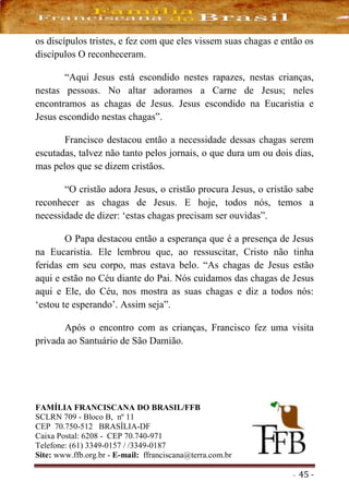 - 45 -
os discípulos tristes, e fez com que eles vissem suas chagas e então os
discípulos O reconheceram.
“Aqui Jesus está escondido nestes rapazes, nestas crianças,
nestas pessoas. No altar adoramos a Carne de Jesus; neles
encontramos as chagas de Jesus. Jesus escondido na Eucaristia e
Jesus escondido nestas chagas”.
Francisco destacou então a necessidade dessas chagas serem
escutadas, talvez não tanto pelos jornais, o que dura um ou dois dias,
mas pelos que se dizem cristãos.
“O cristão adora Jesus, o cristão procura Jesus, o cristão sabe
reconhecer as chagas de Jesus. E hoje, todos nós, temos a
necessidade de dizer: ‘estas chagas precisam ser ouvidas”.
O Papa destacou então a esperança que é a presença de Jesus
na Eucaristia. Ele lembrou que, ao ressuscitar, Cristo não tinha
feridas em seu corpo, mas estava belo. “As chagas de Jesus estão
aqui e estão no Céu diante do Pai. Nós cuidamos das chagas de Jesus
aqui e Ele, do Céu, nos mostra as suas chagas e diz a todos nós:
‘estou te esperando’. Assim seja”.
Após o encontro com as crianças, Francisco fez uma visita
privada ao Santuário de São Damião.
FAMÍLIA FRANCISCANA DO BRASIL/FFB
SCLRN 709 - Bloco B, nº 11
CEP 70.750-512 BRASÍLIA-DF
Caixa Postal: 6208 - CEP 70.740-971
Telefone: (61) 3349-0157 / /3349-0187
Site: www.ffb.org.br - E-mail: ffranciscana@terra.com.br
 