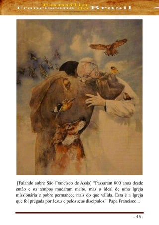 - 46 -
[Falando sobre São Francisco de Assis] "Passaram 800 anos desde
então e os tempos mudaram muito, mas o ideal de uma Igreja
missionária e pobre permanece mais do que válida. Esta é a Igreja
que foi pregada por Jesus e pelos seus discípulos.” Papa Francisco...
 