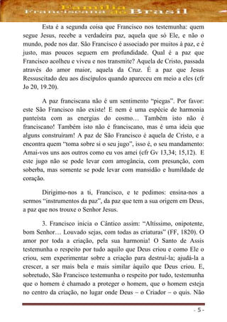 - 5 -
Esta é a segunda coisa que Francisco nos testemunha: quem
segue Jesus, recebe a verdadeira paz, aquela que só Ele, e não o
mundo, pode nos dar. São Francisco é associado por muitos à paz, e é
justo, mas poucos seguem em profundidade. Qual é a paz que
Francisco acolheu e viveu e nos transmite? Aquela de Cristo, passada
através do amor maior, aquela da Cruz. É a paz que Jesus
Ressuscitado deu aos discípulos quando apareceu em meio a eles (cfr
Jo 20, 19.20).
A paz franciscana não é um sentimento “piegas”. Por favor:
este São Francisco não existe! E nem é uma espécie de harmonia
panteísta com as energias do cosmo… Também isto não é
franciscano! Também isto não é franciscano, mas é uma ideia que
alguns construíram! A paz de São Francisco é aquela de Cristo, e a
encontra quem “toma sobre si o seu jugo”, isso é, o seu mandamento:
Amai-vos uns aos outros como eu vos amei (cfr Gv 13,34; 15,12). E
este jugo não se pode levar com arrogância, com presunção, com
soberba, mas somente se pode levar com mansidão e humildade de
coração.
Dirigimo-nos a ti, Francisco, e te pedimos: ensina-nos a
sermos “instrumentos da paz”, da paz que tem a sua origem em Deus,
a paz que nos trouxe o Senhor Jesus.
3. Francisco inicia o Cântico assim: “Altíssimo, onipotente,
bom Senhor… Louvado sejas, com todas as criaturas” (FF, 1820). O
amor por toda a criação, pela sua harmonia! O Santo de Assis
testemunha o respeito por tudo aquilo que Deus criou e como Ele o
criou, sem experimentar sobre a criação para destruí-la; ajudá-la a
crescer, a ser mais bela e mais similar àquilo que Deus criou. E,
sobretudo, São Francisco testemunha o respeito por tudo, testemunha
que o homem é chamado a proteger o homem, que o homem esteja
no centro da criação, no lugar onde Deus – o Criador – o quis. Não
 