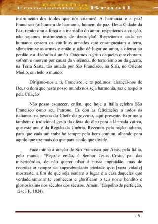- 6 -
instrumento dos ídolos que nós criamos! A harmonia e a paz!
Francisco foi homem de harmonia, homem de paz. Desta Cidade da
Paz, repito com a força e a mansidão do amor: respeitemos a criação,
não sejamos instrumentos de destruição! Respeitemos cada ser
humano: cessem os conflitos armados que ensanguentam a terra,
silenciem-se as armas e então o ódio dê lugar ao amor, a ofensa ao
perdão e a discórdia à união. Ouçamos o grito daqueles que choram,
sofrem e morrem por causa da violência, do terrorismo ou da guerra,
na Terra Santa, tão amada por São Francisco, na Síria, no Oriente
Médio, em todo o mundo.
Dirigimo-nos a ti, Francisco, e te pedimos: alcançai-nos de
Deus o dom que neste nosso mundo nos seja harmonia, paz e respeito
pela Criação!
Não posso esquecer, enfim, que hoje a Itália celebra São
Francisco como seu Patrono. Eu dou as felicitações a todos os
italianos, na pessoa do Chefe do governo, aqui presente. Exprime-o
também o tradicional gesto da oferta do óleo para a lâmpada votiva,
que este ano é da Região da Umbria. Rezemos pela nação italiana,
para que cada um trabalhe sempre pelo bem comum, olhando para
aquilo que une mais do que para aquilo que divide.
Faço minha a oração de São Francisco por Assis, pela Itália,
pelo mundo: “Peço-te então, ó Senhor Jesus Cristo, pai das
misericórdias, de não querer olhar à nossa ingratidão, mas de
recordar-te sempre da superabundante piedade que [nesta cidade]
mostraste, a fim de que seja sempre o lugar e a casa daqueles que
verdadeiramente te conhecem e glorificam o teu nome bendito e
gloriosíssimo nos séculos dos séculos. Amém” (Espelho de perfeição,
124: FF, 1824).
 