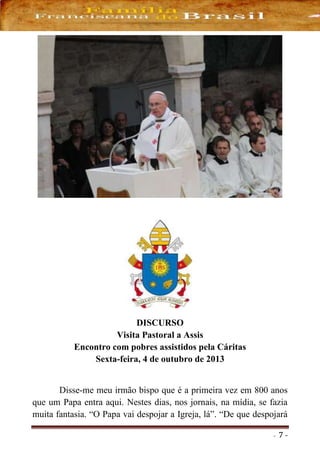 - 7 -
DISCURSO
Visita Pastoral a Assis
Encontro com pobres assistidos pela Cáritas
Sexta-feira, 4 de outubro de 2013
Disse-me meu irmão bispo que é a primeira vez em 800 anos
que um Papa entra aqui. Nestes dias, nos jornais, na mídia, se fazia
muita fantasia. “O Papa vai despojar a Igreja, lá”. “De que despojará
 