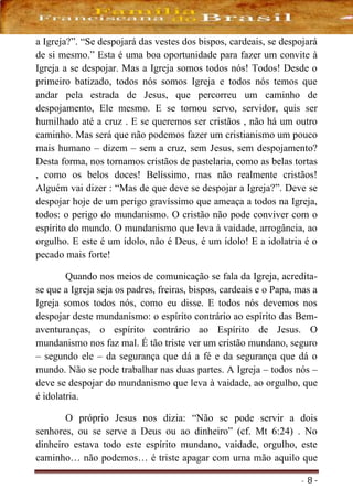 - 8 -
a Igreja?”. “Se despojará das vestes dos bispos, cardeais, se despojará
de si mesmo.” Esta é uma boa oportunidade para fazer um convite à
Igreja a se despojar. Mas a Igreja somos todos nós! Todos! Desde o
primeiro batizado, todos nós somos Igreja e todos nós temos que
andar pela estrada de Jesus, que percorreu um caminho de
despojamento, Ele mesmo. E se tornou servo, servidor, quis ser
humilhado até a cruz . E se queremos ser cristãos , não há um outro
caminho. Mas será que não podemos fazer um cristianismo um pouco
mais humano – dizem – sem a cruz, sem Jesus, sem despojamento?
Desta forma, nos tornamos cristãos de pastelaria, como as belas tortas
, como os belos doces! Belíssimo, mas não realmente cristãos!
Alguém vai dizer : “Mas de que deve se despojar a Igreja?”. Deve se
despojar hoje de um perigo gravíssimo que ameaça a todos na Igreja,
todos: o perigo do mundanismo. O cristão não pode conviver com o
espírito do mundo. O mundanismo que leva à vaidade, arrogância, ao
orgulho. E este é um ídolo, não é Deus, é um ídolo! E a idolatria é o
pecado mais forte!
Quando nos meios de comunicação se fala da Igreja, acredita-
se que a Igreja seja os padres, freiras, bispos, cardeais e o Papa, mas a
Igreja somos todos nós, como eu disse. E todos nós devemos nos
despojar deste mundanismo: o espírito contrário ao espírito das Bem-
aventuranças, o espírito contrário ao Espírito de Jesus. O
mundanismo nos faz mal. É tão triste ver um cristão mundano, seguro
– segundo ele – da segurança que dá a fé e da segurança que dá o
mundo. Não se pode trabalhar nas duas partes. A Igreja – todos nós –
deve se despojar do mundanismo que leva à vaidade, ao orgulho, que
é idolatria.
O próprio Jesus nos dizia: “Não se pode servir a dois
senhores, ou se serve a Deus ou ao dinheiro” (cf. Mt 6:24) . No
dinheiro estava todo este espírito mundano, vaidade, orgulho, este
caminho… não podemos… é triste apagar com uma mão aquilo que
 