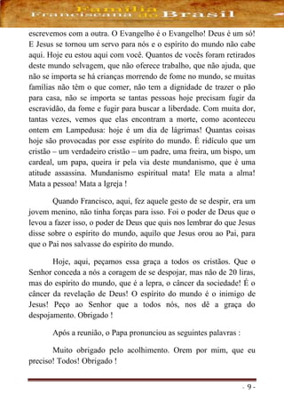 - 9 -
escrevemos com a outra. O Evangelho é o Evangelho! Deus é um só!
E Jesus se tornou um servo para nós e o espírito do mundo não cabe
aqui. Hoje eu estou aqui com você. Quantos de vocês foram retirados
deste mundo selvagem, que não oferece trabalho, que não ajuda, que
não se importa se há crianças morrendo de fome no mundo, se muitas
famílias não têm o que comer, não tem a dignidade de trazer o pão
para casa, não se importa se tantas pessoas hoje precisam fugir da
escravidão, da fome e fugir para buscar a liberdade. Com muita dor,
tantas vezes, vemos que elas encontram a morte, como aconteceu
ontem em Lampedusa: hoje é um dia de lágrimas! Quantas coisas
hoje são provocadas por esse espírito do mundo. É ridículo que um
cristão – um verdadeiro cristão – um padre, uma freira, um bispo, um
cardeal, um papa, queira ir pela via deste mundanismo, que é uma
atitude assassina. Mundanismo espiritual mata! Ele mata a alma!
Mata a pessoa! Mata a Igreja !
Quando Francisco, aqui, fez aquele gesto de se despir, era um
jovem menino, não tinha forças para isso. Foi o poder de Deus que o
levou a fazer isso, o poder de Deus que quis nos lembrar do que Jesus
disse sobre o espírito do mundo, aquilo que Jesus orou ao Pai, para
que o Pai nos salvasse do espírito do mundo.
Hoje, aqui, peçamos essa graça a todos os cristãos. Que o
Senhor conceda a nós a coragem de se despojar, mas não de 20 liras,
mas do espírito do mundo, que é a lepra, o câncer da sociedade! É o
câncer da revelação de Deus! O espírito do mundo é o inimigo de
Jesus! Peço ao Senhor que a todos nós, nos dê a graça do
despojamento. Obrigado !
Após a reunião, o Papa pronunciou as seguintes palavras :
Muito obrigado pelo acolhimento. Orem por mim, que eu
preciso! Todos! Obrigado !
 