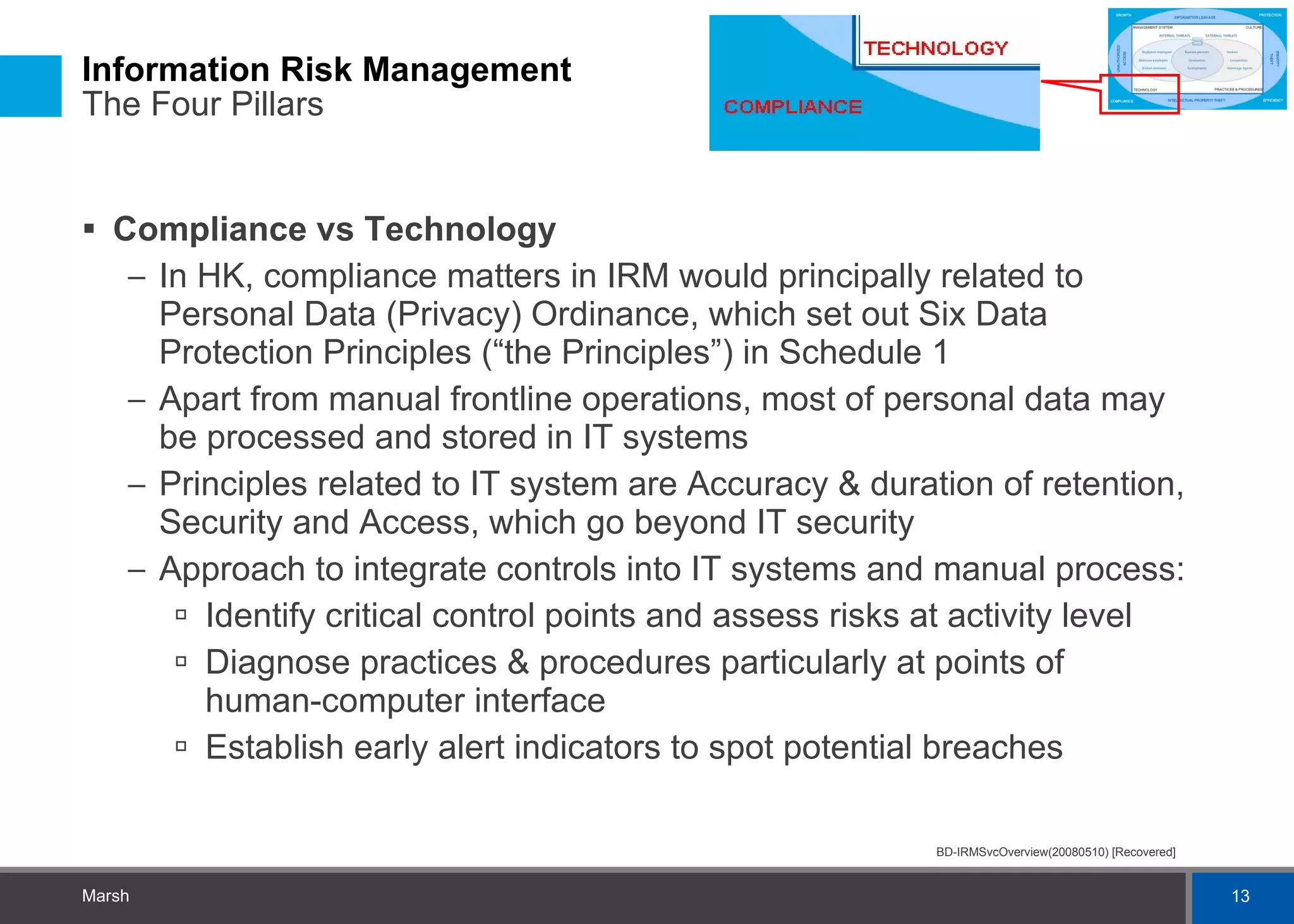 Information Risk Management  The Four Pillars Compliance vs Technology In HK, compliance matters in IRM would principally related to Personal Data (Privacy) Ordinance, which set out Six Data Protection Principles (“the Principles”) in Schedule 1 Apart from manual frontline operations, most of personal data may be processed and stored in IT systems Principles related to IT system are Accuracy & duration of retention, Security and Access, which go beyond IT security Approach to integrate controls into IT systems and manual process: Identify critical control points and assess risks at activity level Diagnose practices & procedures particularly at points of human-computer interface Establish early alert indicators to spot potential breaches 