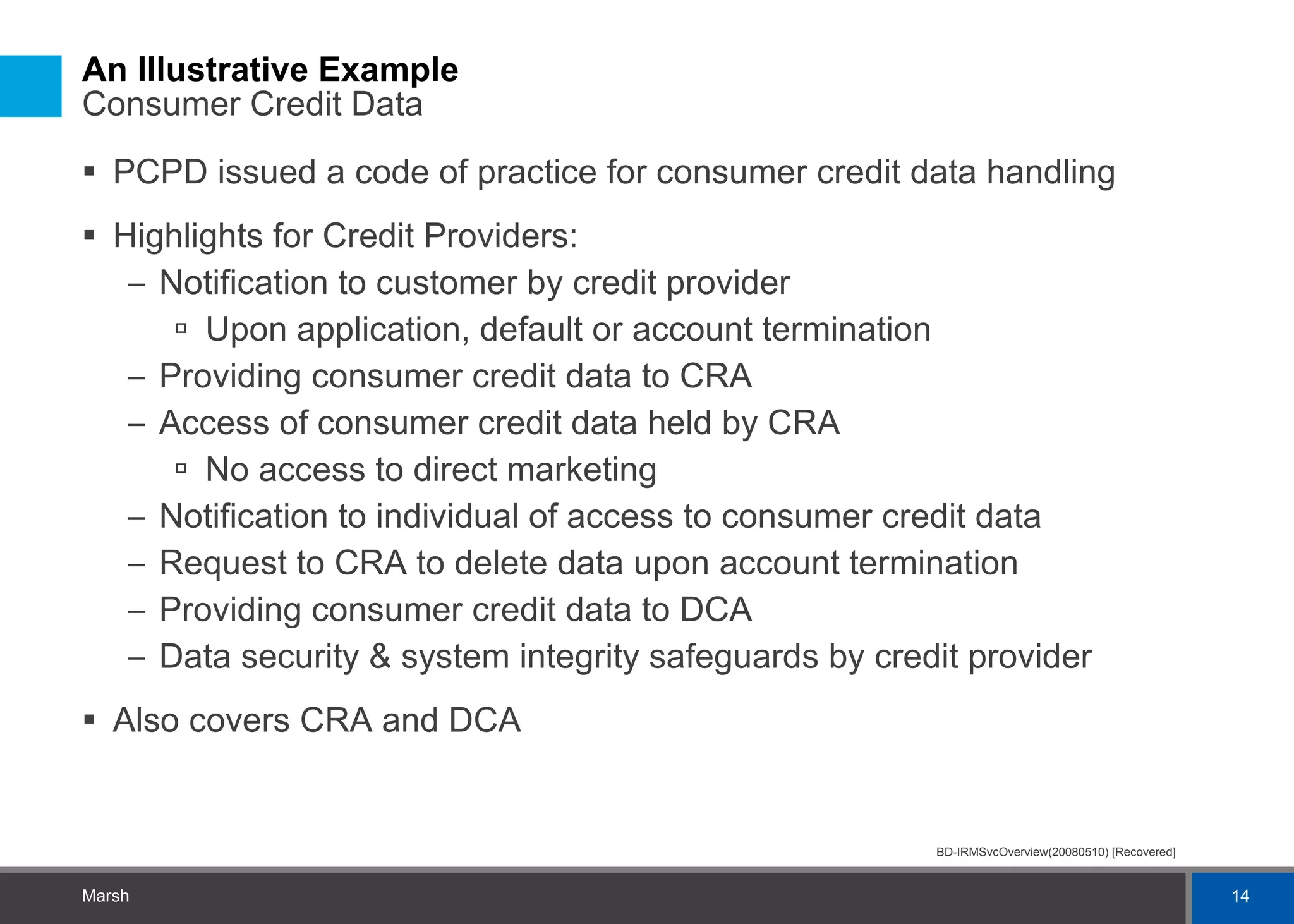An Illustrative Example  Consumer Credit Data PCPD issued a code of practice for consumer credit data handling Highlights for Credit Providers: Notification to customer by credit provider Upon application, default or account termination Providing consumer credit data to CRA Access of consumer credit data held by CRA No access to direct marketing Notification to individual of access to consumer credit data Request to CRA to delete data upon account termination Providing consumer credit data to DCA Data security & system integrity safeguards by credit provider Also covers CRA and DCA 
