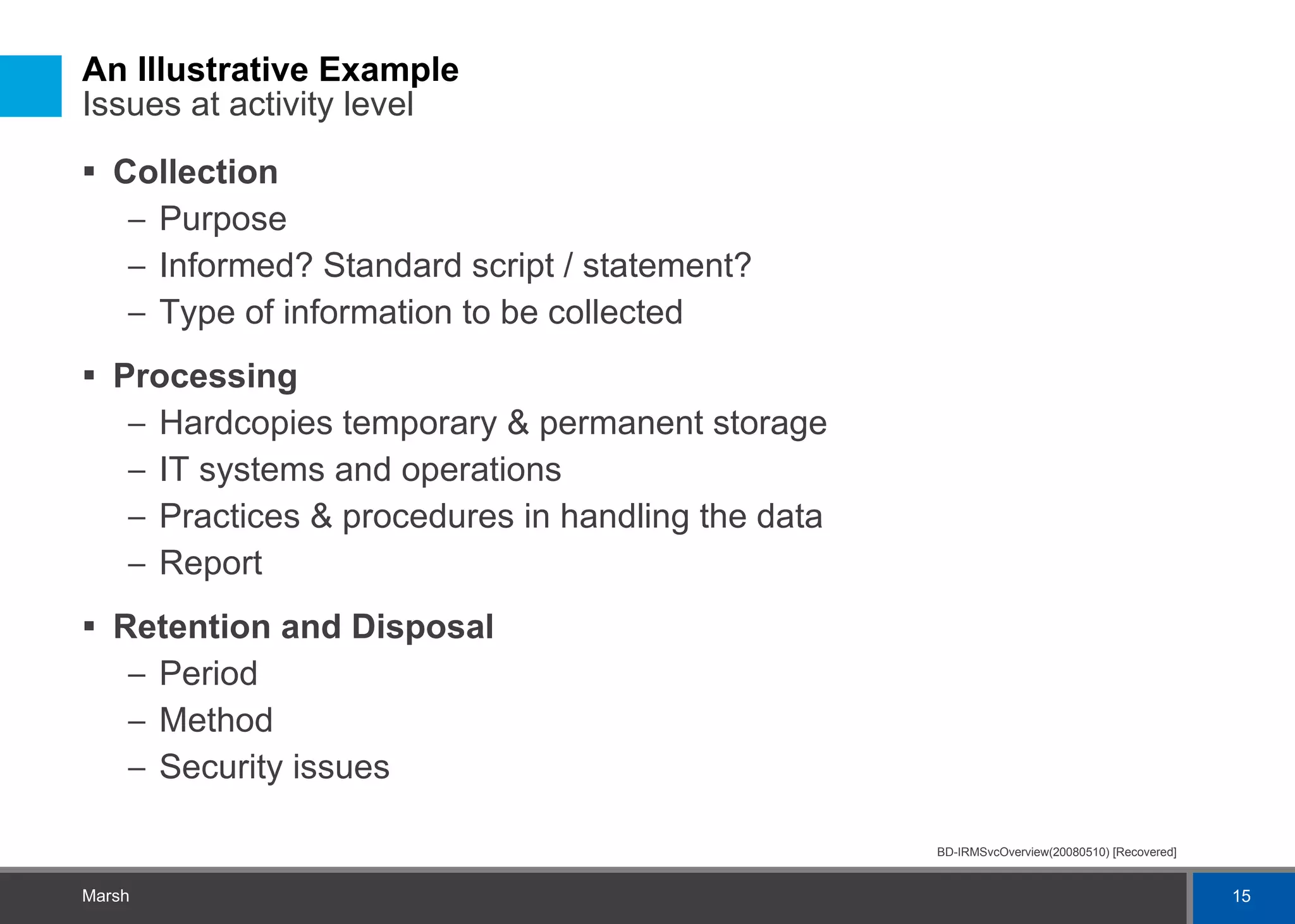 An Illustrative Example  Issues at activity level Collection Purpose Informed? Standard script / statement? Type of information to be collected Processing Hardcopies temporary & permanent storage IT systems and operations Practices & procedures in handling the data Report Retention and Disposal Period Method Security issues 