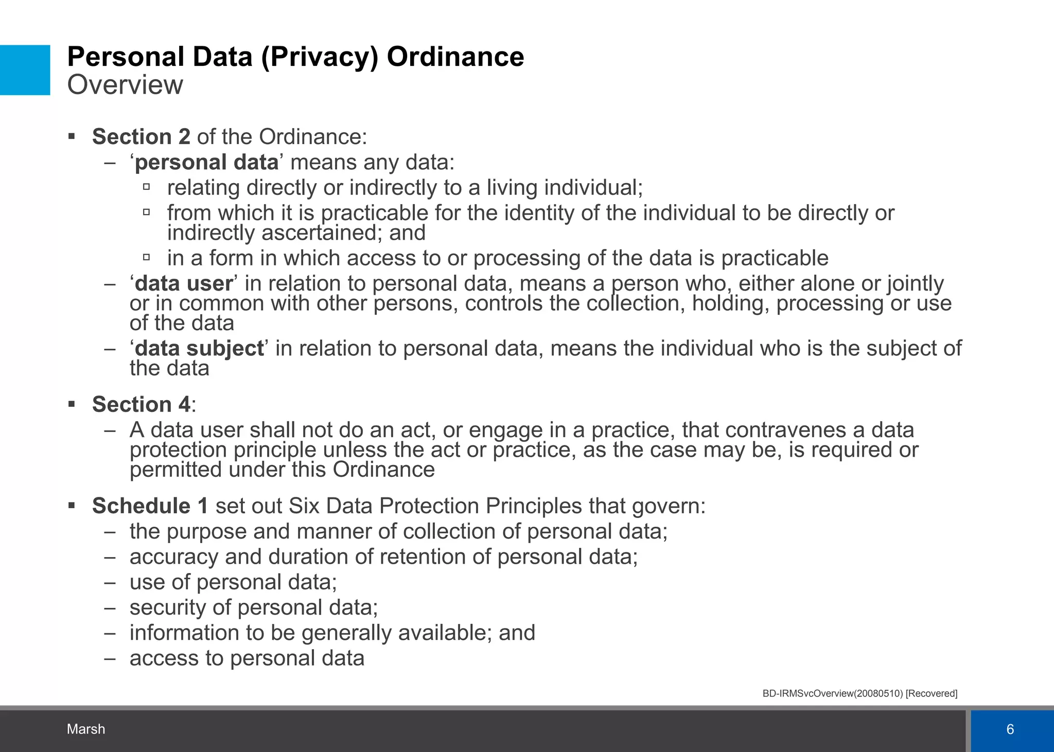 Personal Data (Privacy) Ordinance  Overview Section 2  of the Ordinance: ‘ personal data ’ means any data: relating directly or indirectly to a living individual; from which it is practicable for the identity of the individual to be directly or indirectly ascertained; and in a form in which access to or processing of the data is practicable ‘ data user ’ in relation to personal data, means a person who, either alone or jointly or in common with other persons, controls the collection, holding, processing or use of the data ‘ data subject ’ in relation to personal data, means the individual who is the subject of the data Section 4 : A data user shall not do an act, or engage in a practice, that contravenes a data protection principle unless the act or practice, as the case may be, is required or permitted under this Ordinance Schedule 1  set out Six Data Protection Principles that govern: the purpose and manner of collection of personal data; accuracy and duration of retention of personal data; use of personal data; security of personal data; information to be generally available; and access to personal data 