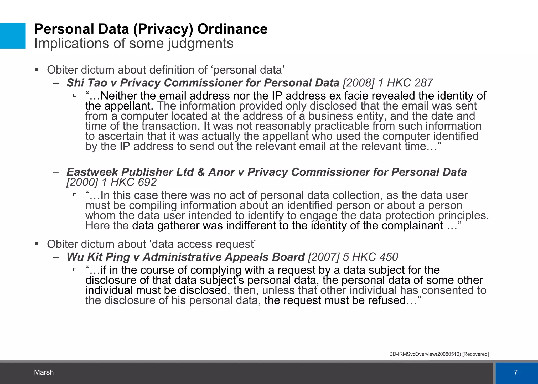 Personal Data (Privacy) Ordinance  Implications of some judgments Obiter dictum about definition of ‘personal data’ Shi Tao v Privacy Commissioner for Personal Data  [2008] 1 HKC 287 “… Neither the email address nor the IP address ex facie revealed the identity of the appellant . The information provided only disclosed that the email was sent from a computer located at the address of a business entity, and the date and time of the transaction. It was not reasonably practicable from such information to ascertain that it was actually the appellant who used the computer identified by the IP address to send out the relevant email at the relevant time…” Eastweek Publisher Ltd & Anor v Privacy Commissioner for Personal Data  [2000] 1 HKC 692 “… In this case there was no act of personal data collection, as the data user must be compiling information about an identified person or about a person whom the data user intended to identify to engage the data protection principles. Here the  data gatherer was indifferent to the identity of the complainant  …” Obiter dictum about ‘data access request’ Wu Kit Ping v Administrative Appeals Board  [2007] 5 HKC 450 “… if in the course of complying with a request by a data subject for the disclosure of that data subject’s personal data, the personal data of some other individual must be disclosed , then, unless that other individual has consented to the disclosure of his personal data,  the request must be refused …” 