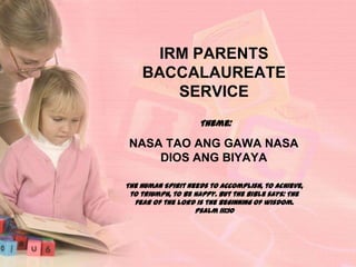 IRM PARENTS
BACCALAUREATE
SERVICE
Theme:

NASA TAO ANG GAWA NASA
DIOS ANG BIYAYA
The Human Spirit needs to accomplish, to achieve,
to triumph, to be happy. But the Bible says: The
fear of the Lord is the beginning of wisdom.
Psalm 111:10

 