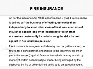 FIRE INSURANCE
• As per the Insurance Act 1938, under Section 2 (6A), Fire Insurance
is defined as “the business of effecting, otherwise than
independently to some other class of business, contracts of
insurance against loss by or incidental to fire or other
occurrence customarily included among the risks insured
against in fire insurance policies.”
• Fire insurance is an agreement whereby one party (the insurer), in
return, for a consideration undertakes to the indemnify the other
party (the insured) against financial loss which he may sustain by
reason of certain defined subject matter being damaged by the
destroyed by fire or other defined perils up to an agreed amount.
 