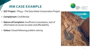 IRM CASE EXAMPLE
17
• GCF Project: FP043 –The Saϊss Water Conservation Project
• Complainant: Confidential
• Nature of Complaint: Insufficient consultation, lack of
information on access to water and affordability
• Status: Closed following problem solving
 