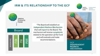 IRM & ITS RELATIONSHIP TO THE GCF
3
“The Board will establish an
Independent Redress Mechanism
that will report to the Board.The
mechanism will receive complaints
related to the operation of the Fund
and will evaluate and make
recommendations.
 