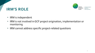 IRM’S ROLE
• IRM is independent
• IRM is not involved in GCF project origination, implementation or
monitoring
• IRM cannot address specific project-related questions
4
 