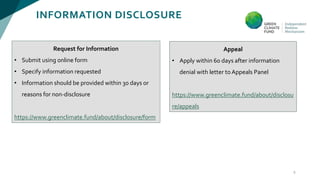 INFORMATION DISCLOSURE
9
Appeal
• Apply within 60 days after information
denial with letter toAppeals Panel
https://www.greenclimate.fund/about/disclosu
re/appeals
Request for Information
• Submit using online form
• Specify information requested
• Information should be provided within 30 days or
reasons for non-disclosure
https://www.greenclimate.fund/about/disclosure/form
 