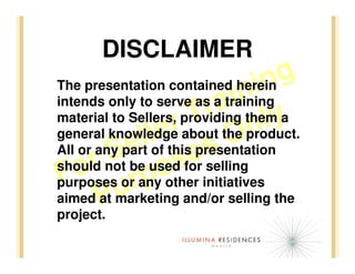 DISCLAIMER
                                in  g
                             in
The presentation contained herein
                         ra themy
intends only to serve as a training
                      T the product.
                   rabout On
material to Sellers, providing    la
                lethis presentation
              l of s
general knowledge
            e
          S be usedseselling
All or any part
      r
   o orranyo forinitiatives
should not
 F u p other
purposes
aimed Pmarketing and/or selling the
        at
project.
 