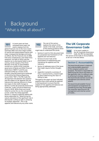I Background
“What is this all about?”


 101          In recent years we have
              witnessed some major risk          102
                                                           The rest of this section
                                                           explores the nature of the          The UK Corporate
              events ranging from the
global financial crisis to the more recent
                                                           words in the Code, and looks
                                                           at the existing guidance which
                                                                                               Governance Code
                                                might help to understand the words.                         In its recent update to
sovereign debt crisis and a large number
of natural and meteorological events with
                                                                                                   103      the UK Corporate Governance
                                                •	 Sections II and III of this document look
major consequential damage and knock-                                                                       Code, the FRC has expanded
                                                   at a proposed new framework of risk
on effects. But the financial crisis of 2008                                                   the section of the Code on Accountability
                                                   appetite and risk tolerance
had many consequences, and raised many                                                         as set out in the box below:
questions, not least of which was the           •	 Sections IV and V look at the
question as to why boards failed to see it         practicalities of implementing and          .
coming. At the request of the Prime                overseeing risk appetite and risk               Section C: Accountability
Minister of the day, Sir David Walker              tolerance
                                                                                                   The board should present a balanced
carried out a review of the corporate           •	 Section VI addresses some of the issues
                                                                                                   and understandable assessment
governance of Banks and Other Financial            that might require further thought,
                                                                                                   of the company’s position and
Institutions (“BOFI’s”) and this was               and
                                                                                                   prospects. The board is responsible for
followed swiftly by a review of the             •	 Appendix A presents a summary of                determining the nature and extent of
broader corporate governance landscape             how, in practical terms, a board might          the significant risks it is willing to take
in the UK by the Financial Reporting               go about determining the risks it is            in achieving its strategic objectives.
Council (the “FRC”). The FRC made the              willing to take.                                The board should maintain sound risk
all-important link between this question
                                                Throughout the paper we have indicated             management and internal control
and the subject of risk appetite and risk
                                                questions that could usefully be explored          systems.
tolerance by inserting reference to these
                                                in the boardroom to ensure that the
two topics in their draft changes to                                                               The board should establish formal
                                                subjects of risk appetite and tolerance are
Section C of the UK Corporate Governance                                                           and transparent arrangements for
                                                being appropriately addressed.
Code (the “Code”) (Financial Reporting                                                             considering how they should apply
Council, 2010). While those very words                                                             the corporate reporting and risk
failed to survive the cut, the concept did                                                         management and internal control
survive. Under the newly expanded                                                                  principles...
Section C, a board is explicitly tasked with
being responsible for “determining the
nature and extent of the significant risks it
[the board] is willing to take in achieving
its strategic objectives”. This is risk
appetite and tolerance by any other name.




                                                                                                                                             11
 