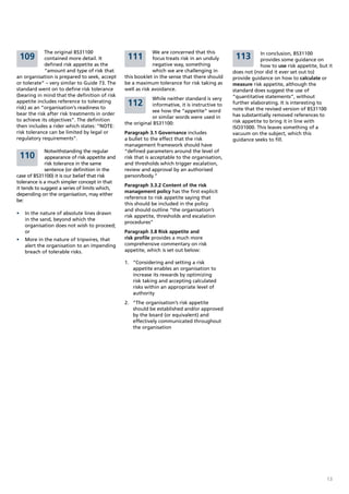 The original BS31100                            We are concerned that this                     In conclusion, BS31100
 109         contained more detail. It           111         focus treats risk in an unduly      113        provides some guidance on
             defined risk appetite as the                    negative way, something                        how to use risk appetite, but it
             “amount and type of risk that                   which we are challenging in        does not (nor did it ever set out to)
an organisation is prepared to seek, accept     this booklet in the sense that there should     provide guidance on how to calculate or
or tolerate” – very similar to Guide 73. The    be a maximum tolerance for risk taking as       measure risk appetite, although the
standard went on to define risk tolerance       well as risk avoidance.                         standard does suggest the use of
(bearing in mind that the definition of risk                                                    “quantitative statements”, without
                                                            While neither standard is very
appetite includes reference to tolerating
risk) as an “organisation’s readiness to
                                                 112        informative, it is instructive to   further elaborating. It is interesting to
                                                            see how the “appetite” word         note that the revised version of BS31100
bear the risk after risk treatments in order                                                    has substantially removed references to
                                                            or similar words were used in
to achieve its objectives”. The definition                                                      risk appetite to bring it in line with
                                                the original BS31100:
then includes a rider which states: “NOTE:                                                      ISO31000. This leaves something of a
risk tolerance can be limited by legal or       Paragraph 3.1 Governance includes               vacuum on the subject, which this
regulatory requirements”.                       a bullet to the effect that the risk            guidance seeks to fill.
                                                management framework should have
              Notwithstanding the regular       “defined parameters around the level of
 110          appearance of risk appetite and   risk that is acceptable to the organisation,
              risk tolerance in the same        and thresholds which trigger escalation,
              sentence (or definition in the    review and approval by an authorised
case of BS31100) it is our belief that risk     person/body.”
tolerance is a much simpler concept in that
                                                Paragraph 3.3.2 Content of the risk
it tends to suggest a series of limits which,
                                                management policy has the first explicit
depending on the organisation, may either
                                                reference to risk appetite saying that
be:
                                                this should be included in the policy
                                                and should outline “the organisation’s
•	 In the nature of absolute lines drawn
                                                risk appetite, thresholds and escalation
   in the sand, beyond which the
                                                procedures”
   organisation does not wish to proceed;
   or                                           Paragraph 3.8 Risk appetite and
•	 More in the nature of tripwires, that        risk profile provides a much more
   alert the organisation to an impending       comprehensive commentary on risk
   breach of tolerable risks.                   appetite, which is set out below:

                                                1. “Considering and setting a risk
                                                   appetite enables an organisation to
                                                   increase its rewards by optimizing
                                                   risk taking and accepting calculated
                                                   risks within an appropriate level of
                                                   authority
                                                2. “The organisation’s risk appetite
                                                   should be established and/or approved
                                                   by the board (or equivalent) and
                                                   effectively communicated throughout
                                                   the organisation




                                                                                                                                         13
 